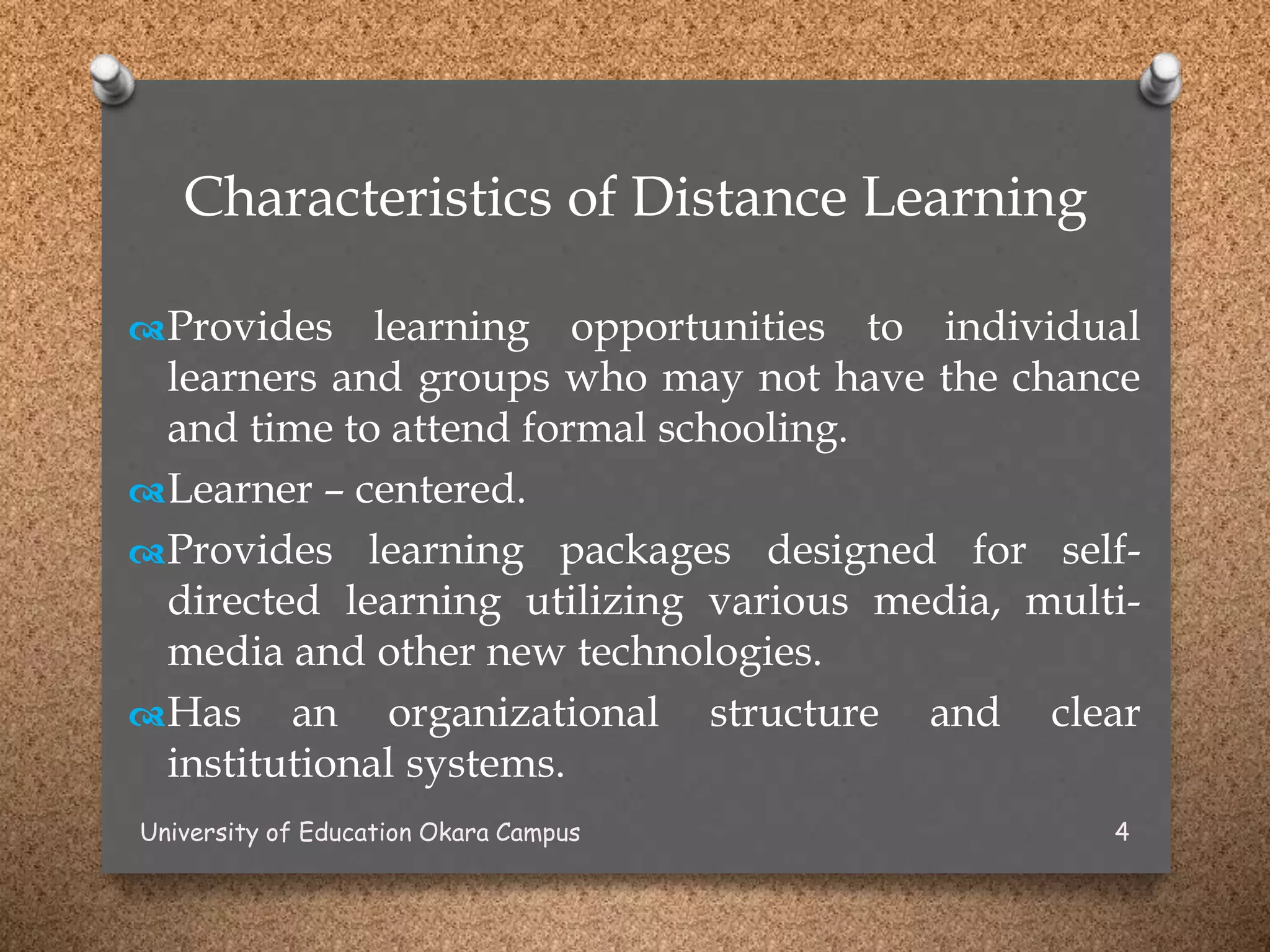 Characteristics of Distance Learning
Provides learning opportunities to individual
learners and groups who may not have the chance
and time to attend formal schooling.
Learner – centered.
Provides learning packages designed for self-
directed learning utilizing various media, multi-
media and other new technologies.
Has an organizational structure and clear
institutional systems.
University of Education Okara Campus 4
 