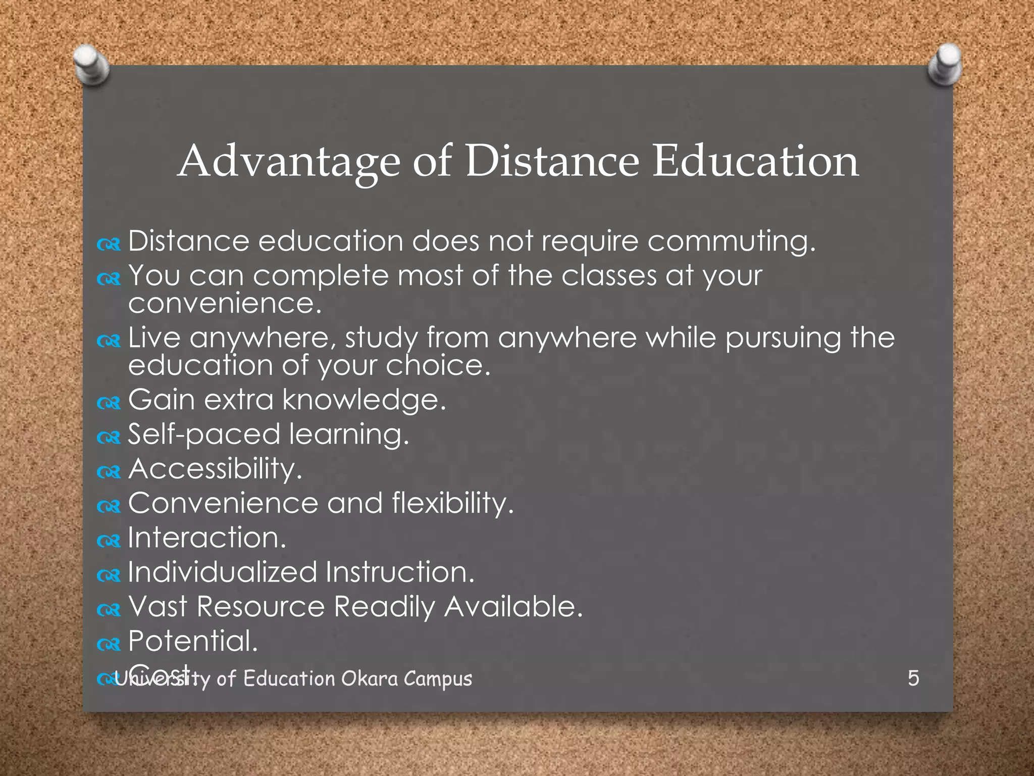 Advantage of Distance Education
 Distance education does not require commuting.
 You can complete most of the classes at your
convenience.
 Live anywhere, study from anywhere while pursuing the
education of your choice.
 Gain extra knowledge.
 Self-paced learning.
 Accessibility.
 Convenience and flexibility.
 Interaction.
 Individualized Instruction.
 Vast Resource Readily Available.
 Potential.
 Cost.University of Education Okara Campus 5
 