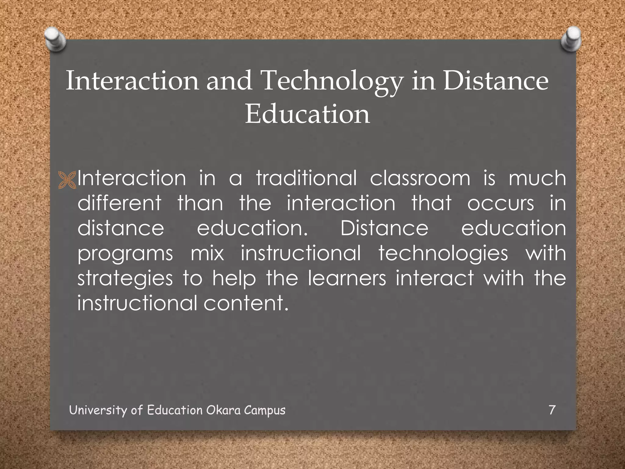 Interaction and Technology in Distance
Education
Interaction in a traditional classroom is much
different than the interaction that occurs in
distance education. Distance education
programs mix instructional technologies with
strategies to help the learners interact with the
instructional content.
University of Education Okara Campus 7
 