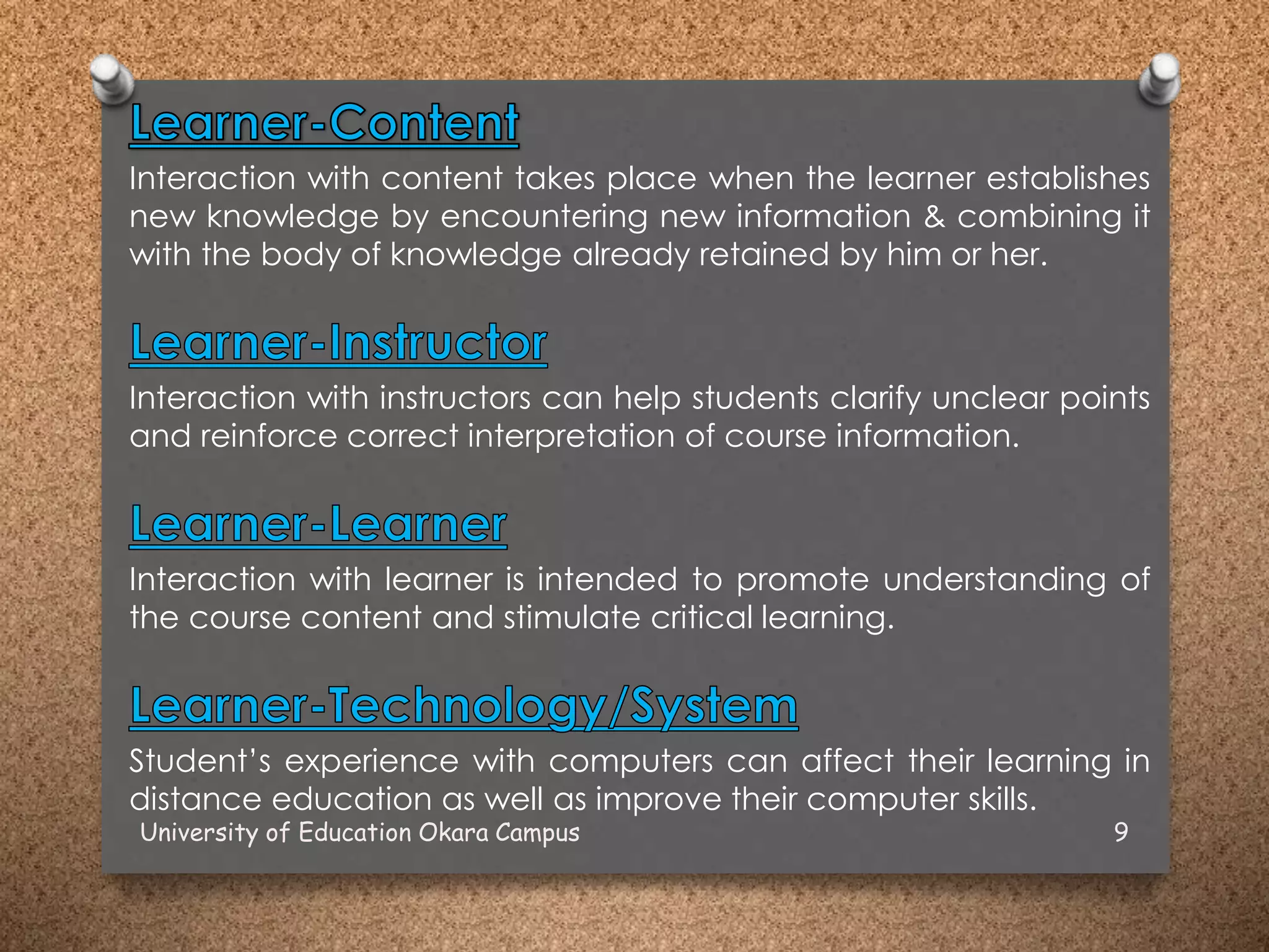Interaction with content takes place when the learner establishes
new knowledge by encountering new information & combining it
with the body of knowledge already retained by him or her.
Interaction with instructors can help students clarify unclear points
and reinforce correct interpretation of course information.
Interaction with learner is intended to promote understanding of
the course content and stimulate critical learning.
Student’s experience with computers can affect their learning in
distance education as well as improve their computer skills.
University of Education Okara Campus 9
 