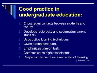 Good practice in undergraduate education: Encourages contacts between students and faculty.  Develops reciprocity and cooperation among students.  Uses active learning techniques.  Gives prompt feedback.  Emphasizes time on task.  Communicates high expectations.  Respects diverse talents and ways of learning.  (Chickering, 1987) 
