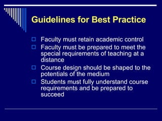 Guidelines for Best Practice Faculty must retain academic control Faculty must be prepared to meet the special requirements of teaching at a distance Course design should be shaped to the potentials of the medium Students must fully understand course requirements and be prepared to succeed 