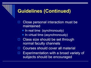 Guidelines (Continued) Close personal interaction must be maintained In real time  (synchronously) In virtual time (asynchronously) Class size should be set through normal faculty channels Courses should cover all material Experimentation with a broad variety of subjects should be encouraged 