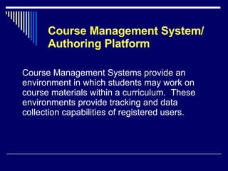 Course Management System/ Authoring Platform Course Management Systems provide an environment in which students may work on course materials within a curriculum.  These environments provide tracking and data collection capabilities of registered users. 