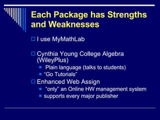 Each Package has Strengths and Weaknesses I use MyMathLab Cynthia Young College Algebra (WileyPlus) Plain language (talks to students) “ Go Tutorials” Enhanced Web Assign “ only” an Online HW management system supports every major publisher 
