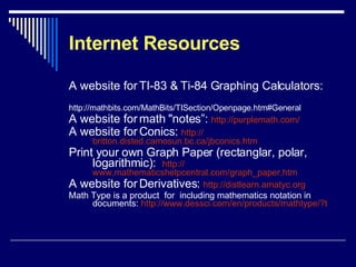 Internet Resources A website for TI-83 & Ti-84 Graphing Calculators:  http://mathbits.com/MathBits/TISection/Openpage.htm#General A website for math "notes”:  http:// purplemath.com /   A website for Conics:  http:// britton.disted.camosun.bc.ca/jbconics.htm Print your own Graph Paper (rectanglar, polar, logarithmic):  http:// www.mathematicshelpcentral.com/graph_paper.htm A website for Derivatives:  http:// distlearn.amatyc.org Math Type is a product  for  including mathematics notation in documents:  http:// www.dessci.com/en/products/mathtype/?t   