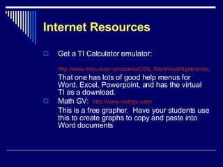 Internet Resources Get a TI Calculator emulator:  http://www.mtsu.edu/~smcdanie/CSS_Site/VisualAlgebra/Visual_Dev_algebra2.htm That one has lots of good help menus for Word, Excel, Powerpoint, and has the virtual TI as a download. Math GV:  http:// www.mathgv.com / This is a free grapher.  Have your students use this to create graphs to copy and paste into Word documents 