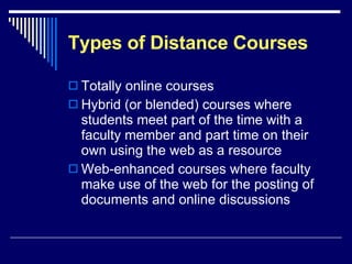 Types of Distance Courses Totally online courses Hybrid (or blended) courses where students meet part of the time with a faculty member and part time on their own using the web as a resource Web-enhanced courses where faculty make use of the web for the posting of documents and online discussions 
