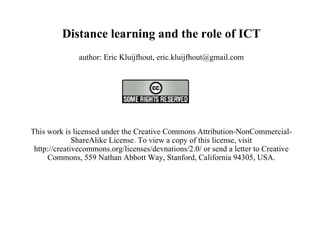 Distance learning and the role of ICT author: Eric Kluijfhout, eric.kluijfhout@gmail.com   This work is licensed under the Creative Commons Attribution-NonCommercial-ShareAlike License. To view a copy of this license, visit http://creativecommons.org/licenses/devnations/2.0/ or send a letter to Creative Commons, 559 Nathan Abbott Way, Stanford, California 94305, USA.   