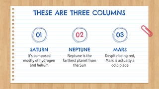 THESE ARE THREE COLUMNS
SATURN
It’s composed
mostly of hydrogen
and helium
NEPTUNE
Neptune is the
farthest planet from
the Sun
MARS
Despite being red,
Mars is actually a
cold place
01 02 03
 