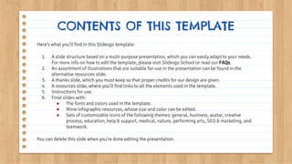 Here’s what you’ll find in this Slidesgo template:
1. A slide structure based on a multi-purpose presentation, which you can easily adapt to your needs.
For more info on how to edit the template, please visit Slidesgo School or read our FAQs.
2. An assortment of illustrations that are suitable for use in the presentation can be found in the
alternative resources slide.
3. A thanks slide, which you must keep so that proper credits for our design are given.
4. A resources slide, where you’ll find links to all the elements used in the template.
5. Instructions for use.
6. Final slides with:
● The fonts and colors used in the template.
● More infographic resources, whose size and color can be edited.
● Sets of customizable icons of the following themes: general, business, avatar, creative
process, education, help & support, medical, nature, performing arts, SEO & marketing, and
teamwork.
You can delete this slide when you’re done editing the presentation.
CONTENTS OF THIS TEMPLATE
 