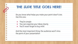 THE SLIDE TITLE GOES HERE!
Do you know what helps you make your point clear? Lists
like this one:
● They’re simple
● You can organize your ideas clearly
● You’ll never forget to buy milk!
And the most important thing: the audience won’t miss
the point of your presentation
 