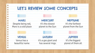 It’s the closest
planet to the Sun
It’s the farthest
planet from the Sun
Despite being red,
Mars is a cold place
LET’S REVIEW SOME CONCEPTS
MERCURY NEPTUNE
VENUS
Venus has a
beautiful name
SATURN
It’s a gas giant and
has several rings
JUPITER
It’s the biggest
planet of them all
MARS
 