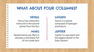 WHAT ABOUT FOUR COLUMNS?
Venus has a beautiful
name and is the second
planet from the Sun
Despite being red, Mars is
actually a cold place full
of iron oxide dust
VENUS SATURN
MARS
Jupiter is a gas giant and
the biggest planet in the
Solar System
Saturn is a planet
composed of hydrogen
and helium
JUPITER
 