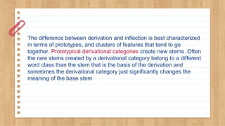 The difference between derivation and inflection is best characterized
in terms of prototypes, and clusters of features that tend to go
together. Prototypical derivational categories create new stems .Often
the new stems created by a derivational category belong to a different
word class than the stem that is the basis of the derivation and
sometimes the derivational category just significantly changes the
meaning of the base stem
 