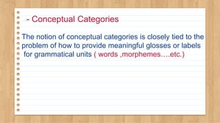 - Conceptual Categories
The notion of conceptual categories is closely tied to the
problem of how to provide meaningful glosses or labels
for grammatical units ( words ,morphemes….etc.)
 