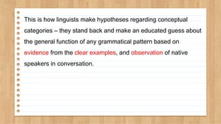 This is how linguists make hypotheses regarding conceptual
categories – they stand back and make an educated guess about
the general function of any grammatical pattern based on
evidence from the clear examples, and observation of native
speakers in conversation.
 