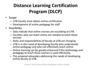 Distance Learning Certification
             Program (DLCP)
• Scope
   – UTB Faculty must obtain online certification
   – Development of online pedagogy for staff
• Feasibility
   – Data indicate that online courses are escalating at UTB.
   – Faculties who can teach online are needed to teach these
     courses
   – Roles and responsibilities of faculty at UTB are changing
   – UTB is in dire need of developing faculty who understands
     online pedagogy and who can effectively teach online.
   – Online learning can be greatly enhanced if the technology and
     pedagogy to teach these courses is used effectively.
   – This proposal advocates addressing the needs of developing
     online faculty at UTB.
                Group 1: Roy Campa, Martin Rodriguez, & Rene Zúñiga
 