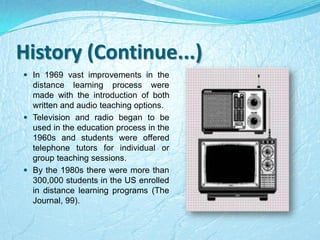 History (Continue...)
 In 1969 vast improvements in the
distance learning process were
made with the introduction of both
written and audio teaching options.
 Television and radio began to be
used in the education process in the
1960s and students were offered
telephone tutors for individual or
group teaching sessions.
 By the 1980s there were more than
300,000 students in the US enrolled
in distance learning programs (The
Journal, 99).
 