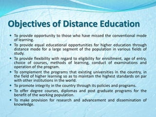 Objectives of Distance Education
 To provide opportunity to those who have missed the conventional mode
of learning.
 To provide equal educational opportunities for higher education through
distance mode for a large segment of the population in various fields of
study.
 To provide flexibility with regard to eligibility for enrollment, age of entry,
choice of courses, methods of learning, conduct of examinations and
operation of the program.
 To complement the programs that existing universities in the country, in
the field of higher learning so as to maintain the highest standards on par
with other institutions in the world.
 To promote integrity in the country through its policies and programs.
 To offer degree courses, diplomas and post graduate programs for the
benefit of the working population.
 To make provision for research and advancement and dissemination of
knowledge.
 