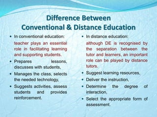 Difference Between
Conventional & Distance Education
 In conventional education:
teacher plays an essential
role in facilitating learning
and supporting students.
 Prepares lessons,
discusses with students,
 Manages the class, selects
the needed technology,
 Suggests activities, assess
students and provides
reinforcement.
 In distance education:
although DE is recognised by
the separation between the
tutor and learners, an important
role can be played by distance
tutors.
 Suggest learning resources,
 Deliver the instruction,
 Determine the degree of
interaction,
 Select the appropriate form of
assessment.
 
