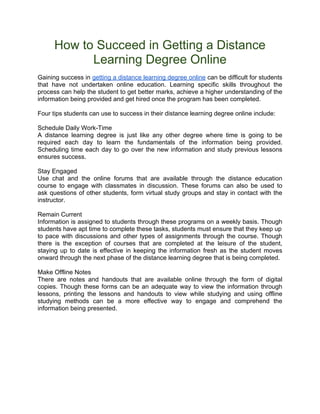How to Succeed in Getting a Distance
            Learning Degree Online
Gaining success in getting a distance learning degree online can be difficult for students
that have not undertaken online education. Learning specific skills throughout the
process can help the student to get better marks, achieve a higher understanding of the
information being provided and get hired once the program has been completed.

Four tips students can use to success in their distance learning degree online include:

Schedule Daily Work-Time
A distance learning degree is just like any other degree where time is going to be
required each day to learn the fundamentals of the information being provided.
Scheduling time each day to go over the new information and study previous lessons
ensures success.

Stay Engaged
Use chat and the online forums that are available through the distance education
course to engage with classmates in discussion. These forums can also be used to
ask questions of other students, form virtual study groups and stay in contact with the
instructor.

Remain Current
Information is assigned to students through these programs on a weekly basis. Though
students have apt time to complete these tasks, students must ensure that they keep up
to pace with discussions and other types of assignments through the course. Though
there is the exception of courses that are completed at the leisure of the student,
staying up to date is effective in keeping the information fresh as the student moves
onward through the next phase of the distance learning degree that is being completed.

Make Offline Notes
There are notes and handouts that are available online through the form of digital
copies. Though these forms can be an adequate way to view the information through
lessons, printing the lessons and handouts to view while studying and using offline
studying methods can be a more effective way to engage and comprehend the
information being presented.
 