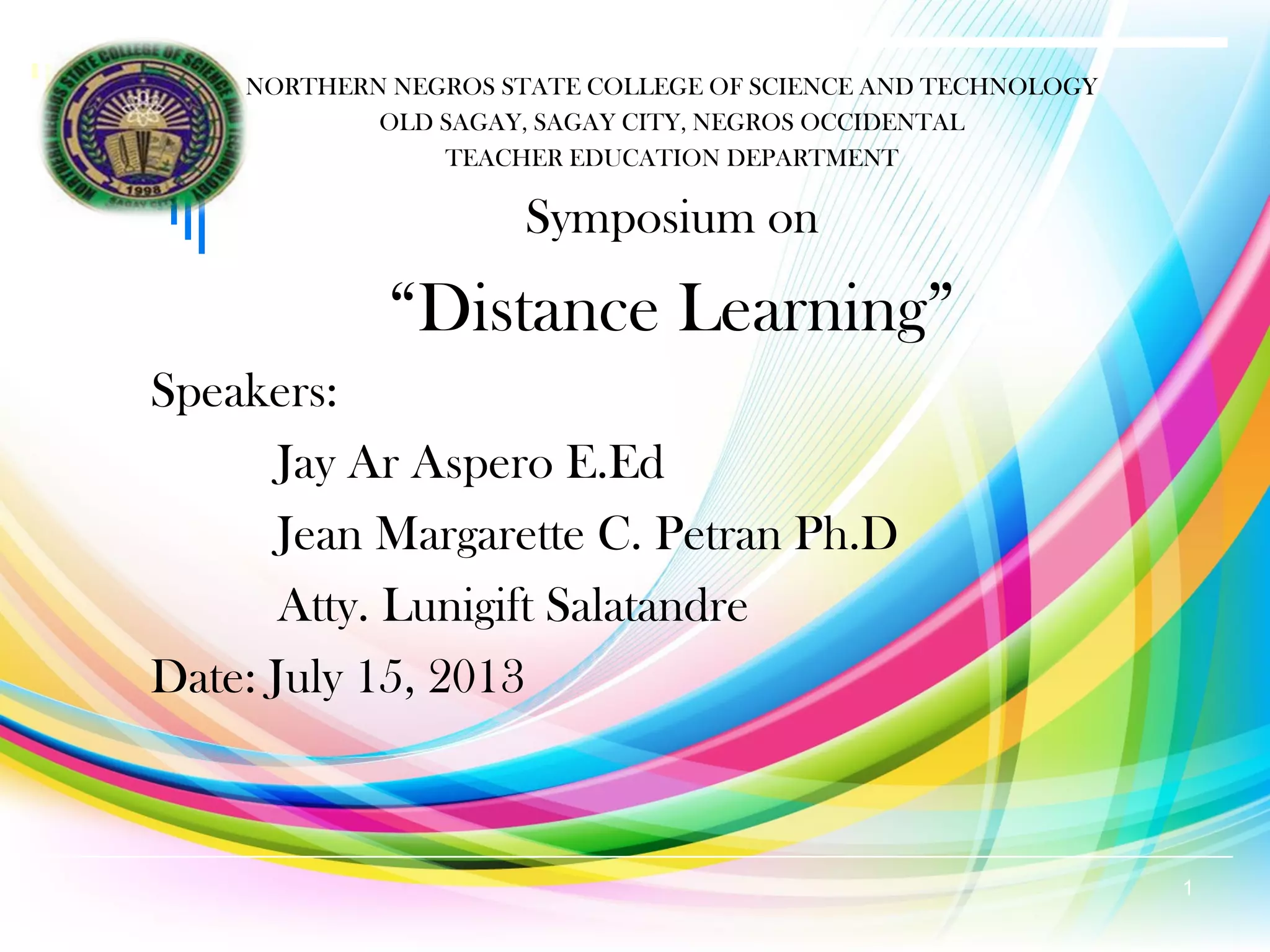 NORTHERN NEGROS STATE COLLEGE OF SCIENCE AND TECHNOLOGY
OLD SAGAY, SAGAY CITY, NEGROS OCCIDENTAL
TEACHER EDUCATION DEPARTMENT
Symposium on
“Distance Learning”
Speakers:
Jay Ar Aspero E.Ed
Jean Margarette C. Petran Ph.D
Atty. Lunigift Salatandre
Date: July 15, 2013
1
 
