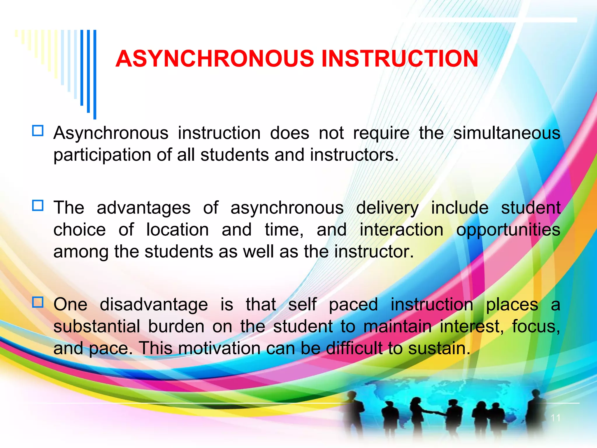 ASYNCHRONOUS INSTRUCTION
 Asynchronous instruction does not require the simultaneous
participation of all students and instructors.
 The advantages of asynchronous delivery include student
choice of location and time, and interaction opportunities
among the students as well as the instructor.
 One disadvantage is that self paced instruction places a
substantial burden on the student to maintain interest, focus,
and pace. This motivation can be difficult to sustain.
11
 