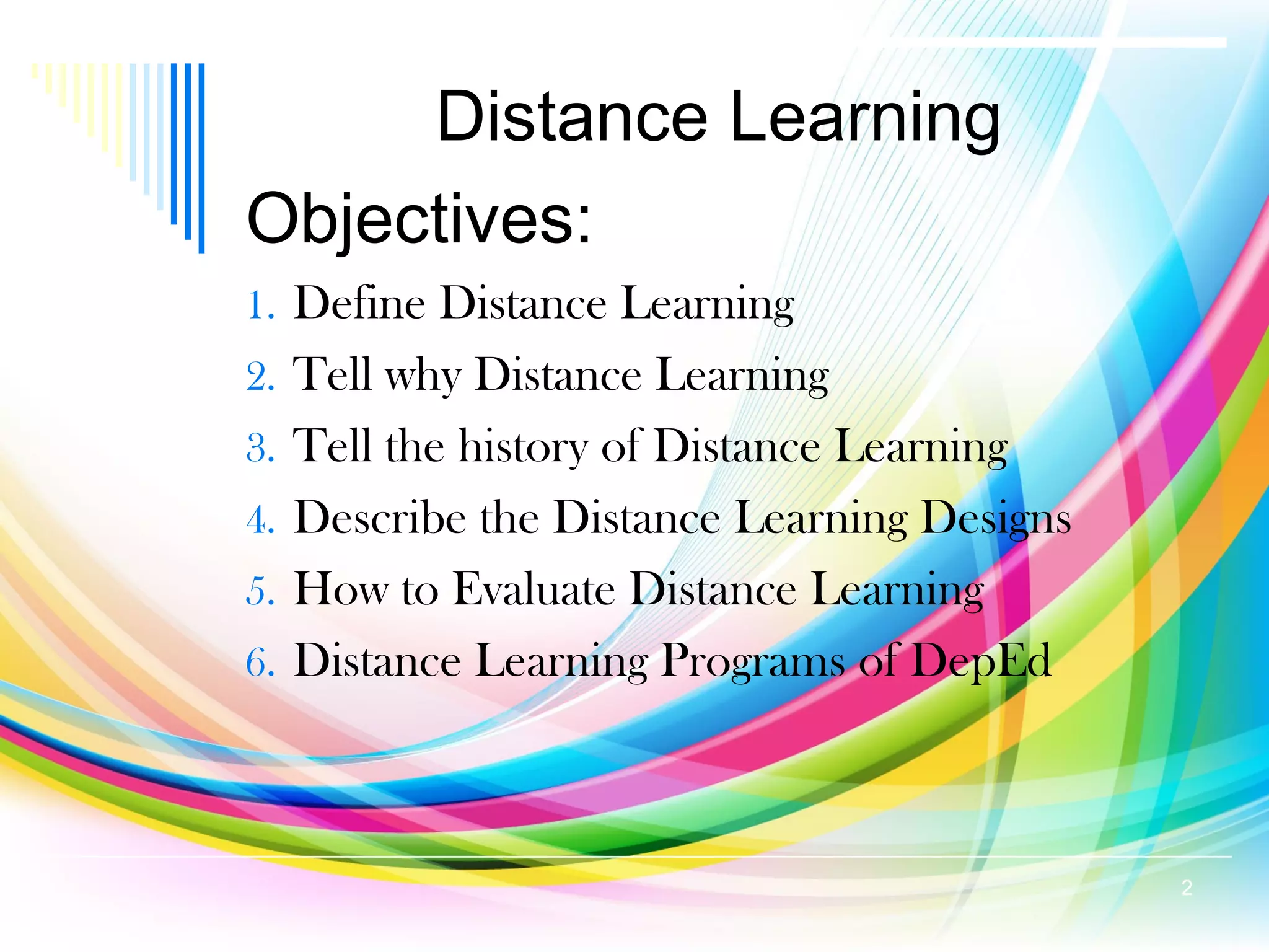 Distance Learning
Objectives:
1. Define Distance Learning
2. Tell why Distance Learning
3. Tell the history of Distance Learning
4. Describe the Distance Learning Designs
5. How to Evaluate Distance Learning
6. Distance Learning Programs of DepEd
2
 