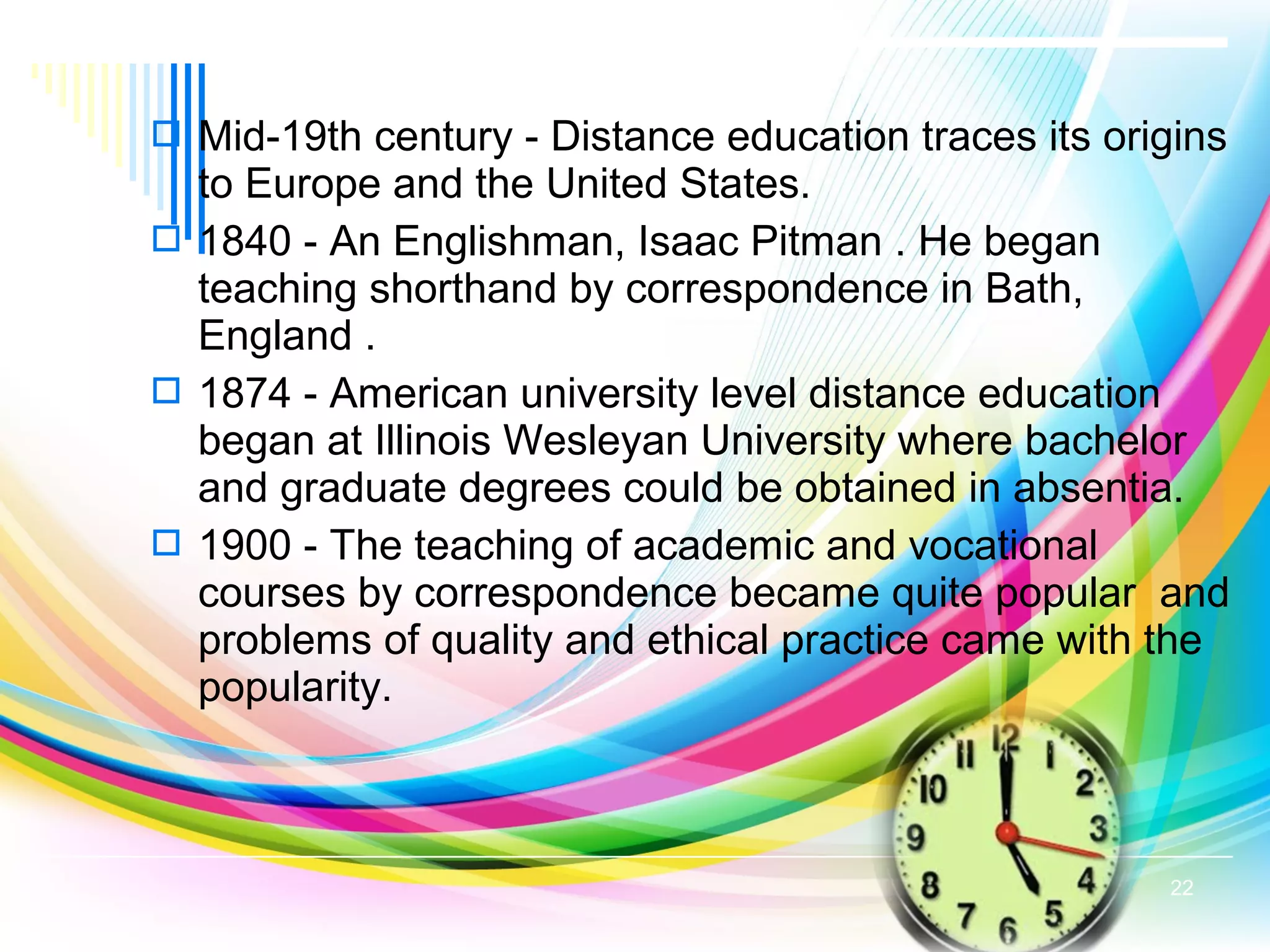  Mid-19th century - Distance education traces its origins
to Europe and the United States.
 1840 - An Englishman, Isaac Pitman . He began
teaching shorthand by correspondence in Bath,
England .
 1874 - American university level distance education
began at Illinois Wesleyan University where bachelor
and graduate degrees could be obtained in absentia.
 1900 - The teaching of academic and vocational
courses by correspondence became quite popular and
problems of quality and ethical practice came with the
popularity.
22
 