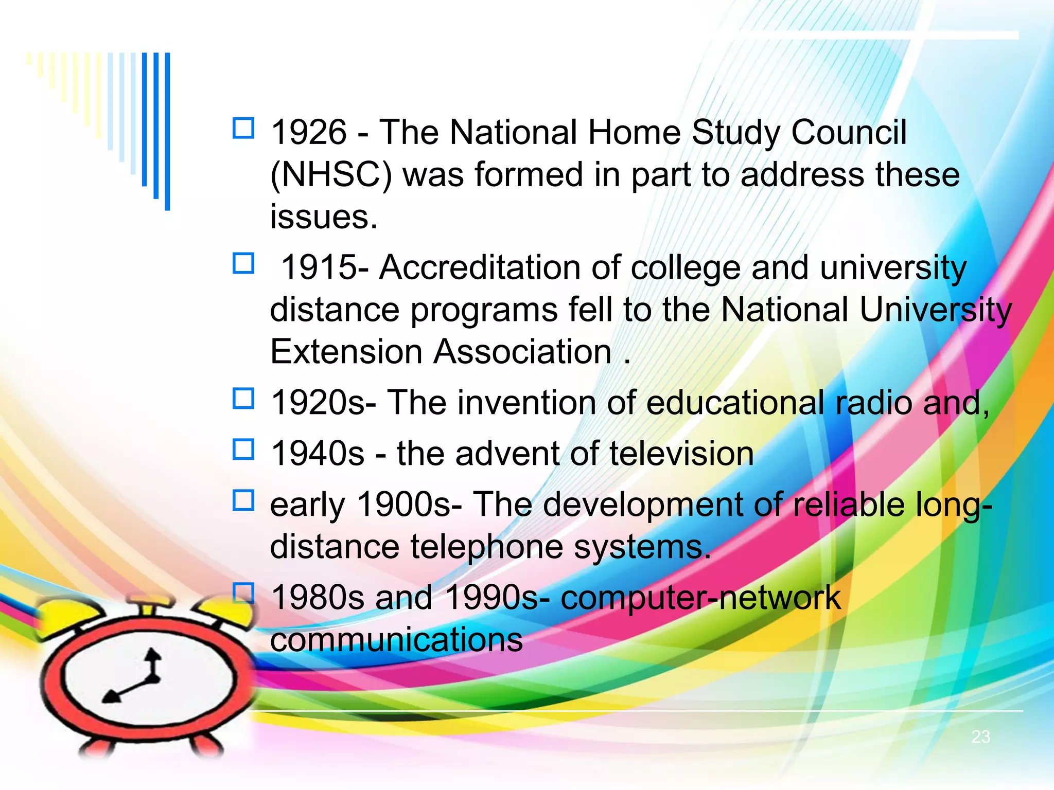  1926 - The National Home Study Council
(NHSC) was formed in part to address these
issues.
 1915- Accreditation of college and university
distance programs fell to the National University
Extension Association .
 1920s- The invention of educational radio and,
 1940s - the advent of television
 early 1900s- The development of reliable long-
distance telephone systems.
 1980s and 1990s- computer-network
communications
23
 