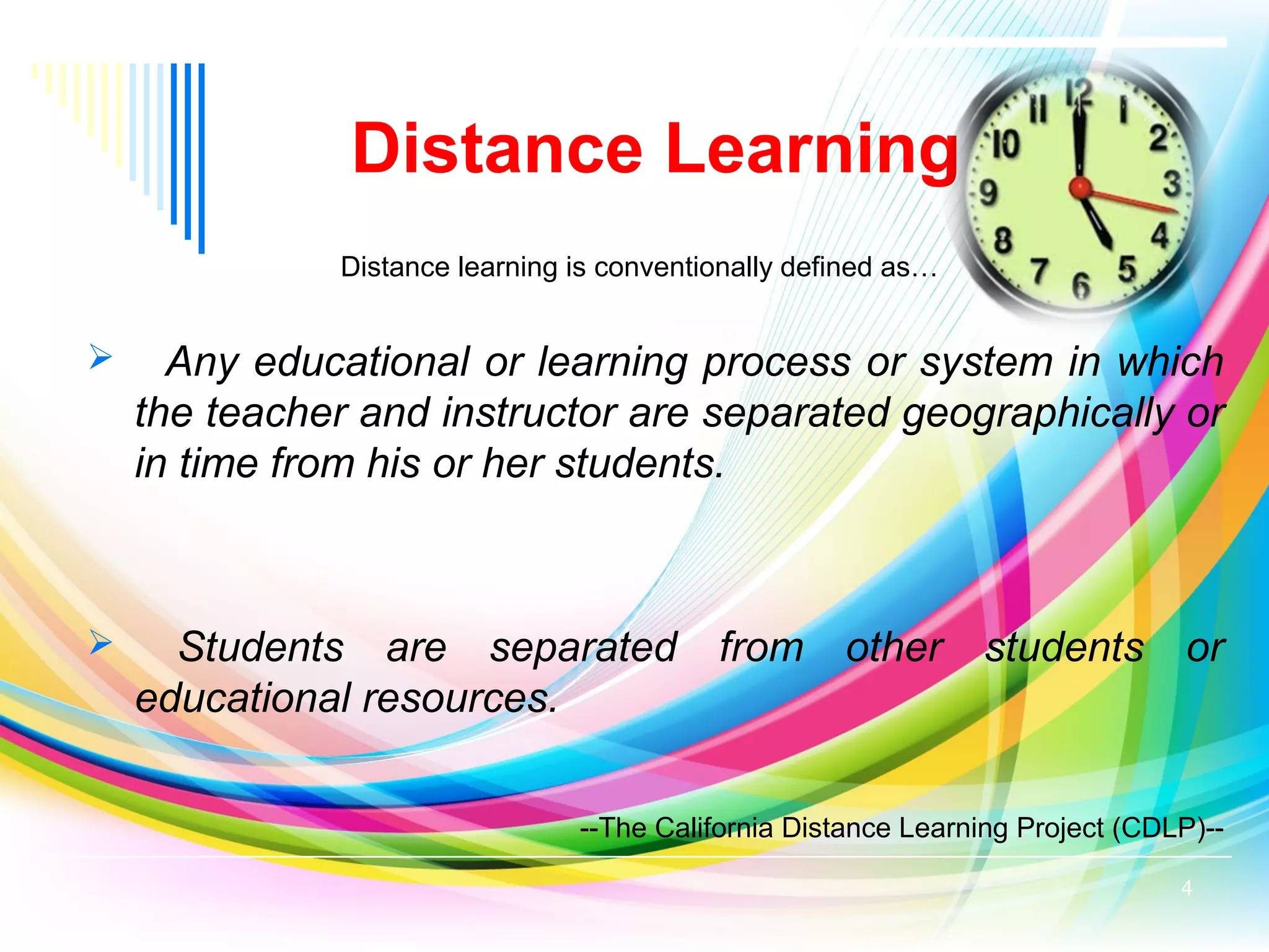 Distance learning is conventionally defined as…
 Any educational or learning process or system in which
the teacher and instructor are separated geographically or
in time from his or her students.
 Students are separated from other students or
educational resources.
--The California Distance Learning Project (CDLP)--
Distance Learning
4
 