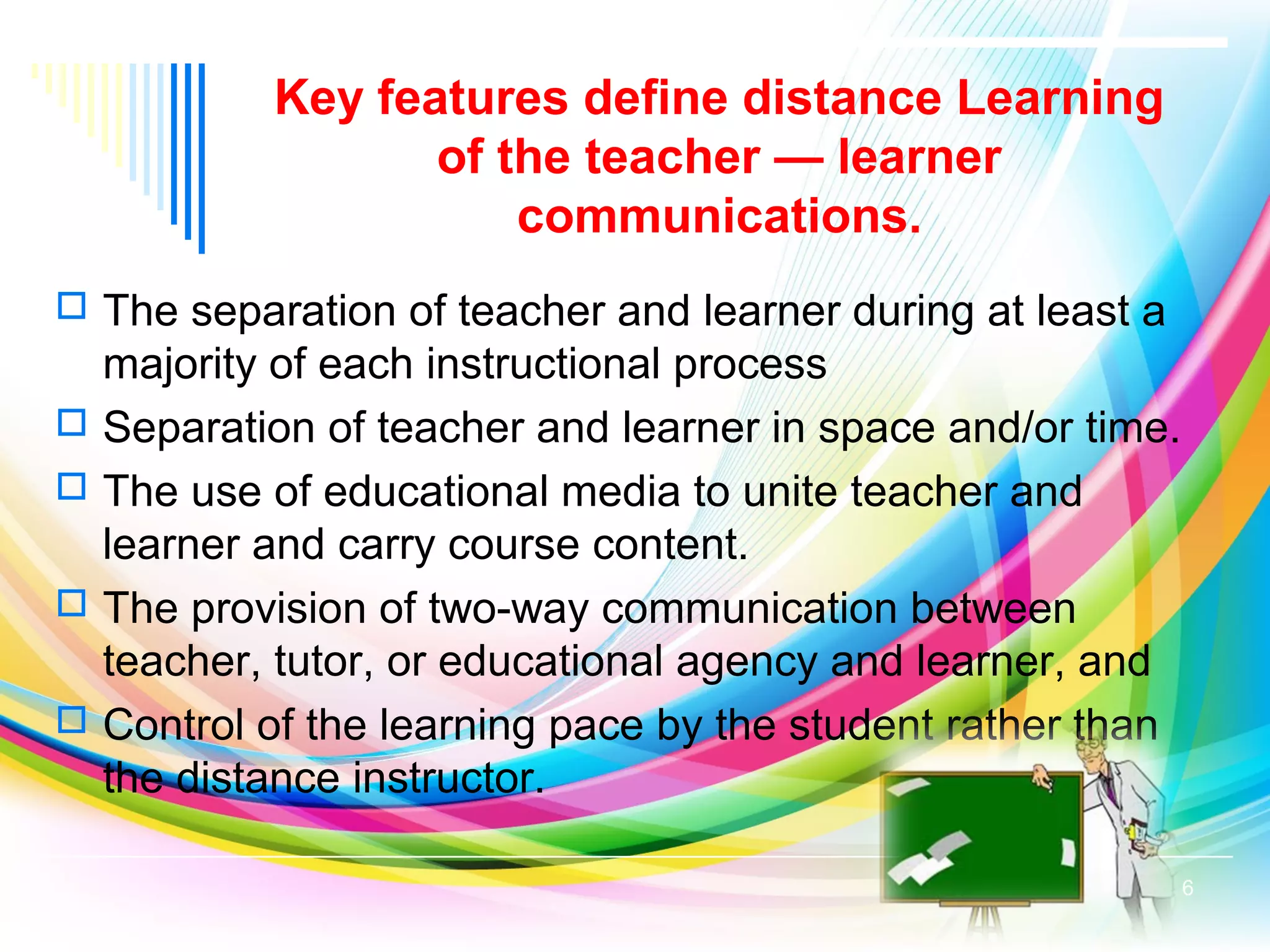Key features define distance Learning
of the teacher — learner
communications.
 The separation of teacher and learner during at least a
majority of each instructional process
 Separation of teacher and learner in space and/or time.
 The use of educational media to unite teacher and
learner and carry course content.
 The provision of two-way communication between
teacher, tutor, or educational agency and learner, and
 Control of the learning pace by the student rather than
the distance instructor.
6
 
