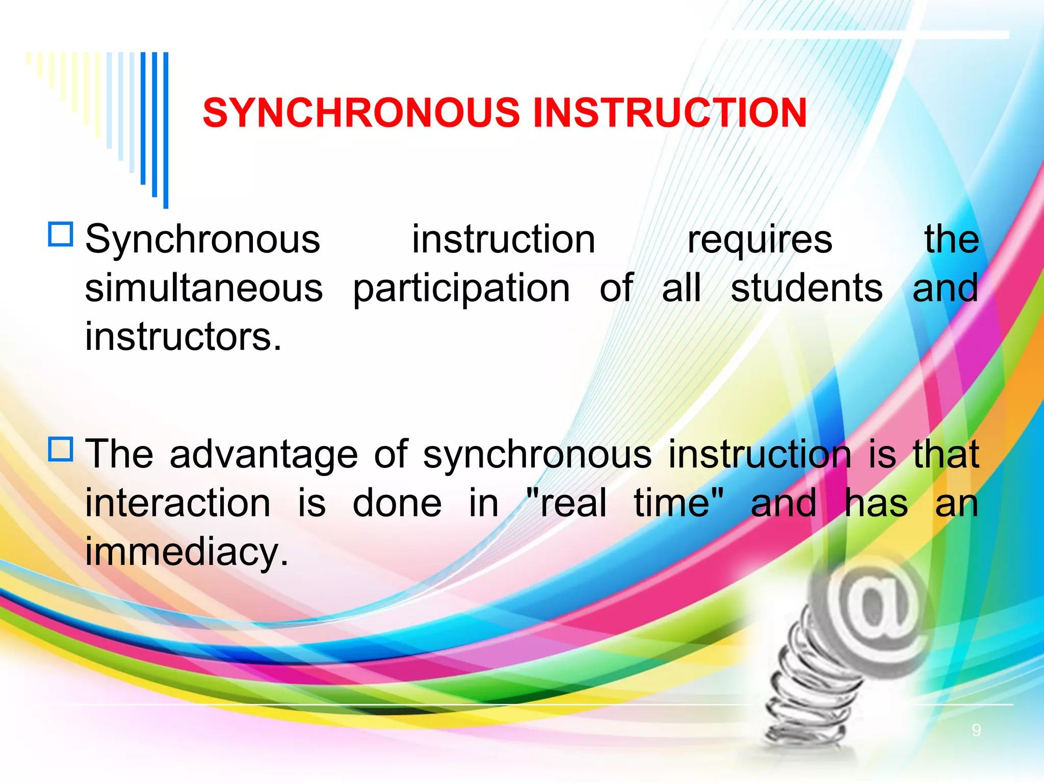SYNCHRONOUS INSTRUCTION
 Synchronous instruction requires the
simultaneous participation of all students and
instructors.
 The advantage of synchronous instruction is that
interaction is done in "real time" and has an
immediacy.
9
 
