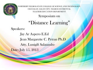 NORTHERN NEGROS STATE COLLEGE OF SCIENCE AND TECHNOLOGY
OLD SAGAY, SAGAY CITY, NEGROS OCCIDENTAL
TEACHER EDUCATION DEPARTMENT
Symposium on
“Distance Learning”
Speakers:
Jay Ar Aspero E.Ed
Jean Margarette C. Petran Ph.D
Atty. Lunigift Salatandre
Date: July 15, 2013
1
 
