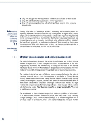 to adapt to the new strategy, to the new positions, and to the new way of doing things.
                       From here on, workforces are getting increasingly larger, more widely dispersed, and
                       more international.

                       This is probably where the real challenge lies, and where learning policies are most
                       valuable in general for management. When IBM and the ASTD [NH - who are ASTD
                       (American Society for Training  Development) surveyed 50 Presidents and CEOs of
                       large American groups to find out where they thought learning created most value, the
                       response was overwhelmingly: / strategy implementation, / change, / leadership
                       development. Intermediate management plays a key role in this difficult management
                       of change:

                       ■   It must communicate top management’s policies into a language understandable
                           by everybody, whoever, wherever. It must do it in such a way that the message is
                           neither transformed nor left open for interpretation.

                       ■   It must implement the strategy while justifying the project, fixing the objectives,
                           selecting the managers and defining and controlling the action plans.

                       ■   It must support and motivate the teams to reach the objectives defined by the
                           top management, using the following tools: personal leadership, reward policy,
                           delegation, learning and development.

           Learning    Is management sufficiently prepared for the difficult task of handling this change? It is
      is not about     a very good question! As Jacques Horovitz, professor at IMD, noted, “Managers are
            creating
                       often found accountable for the failure of policies decided by top management:
        programs.
         It is about   we often hear people saying ‘intermediate management isn’t sophisticated
     realizing the     enough’, ‘management resists change’, ‘management won’t take initiative’,
 strategic agenda      and ‘management has rerouted our initial objectives.’ On the contrary, in
   established by
                       companies where things are done, it is very often the managers who are to be
    the executive
        committee      thanked.” 4

                       As we all know, human capital development policies are far from easy in the context of
                       rapid and brutal changes. Change affects the corporation differently at different levels.
   An American
CEO interviewed        A new activity, a new business, internationalisation, a new range of products, and so
         by IBM        forth - these developments may require an extremely rapid increase in the skills of
                       salespeople, the intensive training of a call centre or the setting up of a project team.
                       Management of human resources departments must not only follow but anticipate, by
                       responding more and more quickly to the demands of operational staff by supplying the
                       necessary skills, in the same way that, years ago, factories had to supply products and
                       purchase raw materials.




                                                                                                                   
 