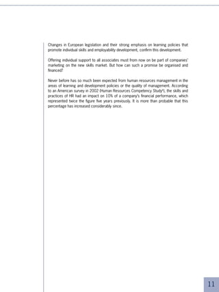 Which learning
strategy?
The five objectives of the new policies
on skills improvement
Facing these challenges, companies seek to adapt their HR - learning
policies and equip themselves with what could be called a “learning
strategy”. Such a strategy is simply one in which all forms of learning
are valued in the interest of serving the company’s long term
objectives.

From a general management point of view, the technical specifications
for such a learning strategy could follow five broad objectives.




Objective No.1: to increase access to learning and
knowledge, while controlling costs

It is hard to envisage increasing the performance of “knowledge workers”, aligning
teams with the required strategies and new skills, and serving individuals in their
personal development projects without massively increasing access to learning and
knowledge.

Despite these efforts, the rate of access to learning remains unsatisfactory. In France,
the European country where learning is most developed, 5% of employees have
access to at least one course per year. This figure is 54% for managers. Not so bad,
one might say. But if a session lasts an average of three days and managers participate
once every two years, this means that they will spend less than % of their time at work
in learning. Increasing access to learning therefore means not only improving the skills
of more people but also doing so more often.

Moreover, these figures hide a large disparity. Even among managers who are
considered, at least in theory, the most privileged group in companies, there is no
common yardstick between the rate of learning of local national managers based at
headquarters and that of their colleagues in other countries.




                                                                                           
 