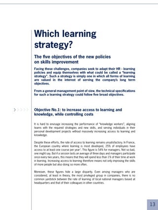 Objective No.2: to favour flexibility and responsiveness
Human resources management must “deliver” the teams and skills that operational
departments need, in the shortest possible time.

First of all, this means having a very effective and responsive learning system,
calling into question:

■   Learning production methods: expensive educational design, calling for several
    months of set-up before programme launch, is becoming less and less satis-
    factory; the time has come for rationalisation and the elaboration of “ready to
    use” core curricula.

■   Ways of implementing learning internationally: The need for “cascading”
    which is lengthy and difficult to master, progressively leaves room for the local
    reproduction of programmes designed elsewhere, or for worldwide implemen-
    tation of programmes no longer needing contact classroom learning.

This requires an ability to anticipate needs: identifying key organisational skills, and
more systematic identification of the gap between needs and available skills.

Finally this means more individualisation, in order to be able to interact with the right
people, in the right place and at the right moment, without having to think systematically
in terms of large programmes and large classroom groups. In other words, this is “just
in time” learning and not “just in case”.




Objective No.3: to demonstrate measurable impacts
The question of metrics of learning is crucial, and Return On Investment is a recurrent
one. Even if you can demonstrate that a particular course is efficient (which is far from
easy), the impact on performance and on the bottom line is normally still unclear, consi-
dering all other parameters. A survey carried out on large American groups shows that,
contrary to what one might think, general management does not necessarily expect
precise figures concerning the ROI of learning. Managers are conscious of the difficulty
of figuring it out, given that learning is notably behavioural.

But they do expect a qualitative evaluation of the performance of the training department:
does it properly serve the business’ needs? Does it develop skills that are crucial for
the organisation? Does it meet individuals’ development needs? Have the action plans/
progress contracts been implemented?




                                                                                             5
 