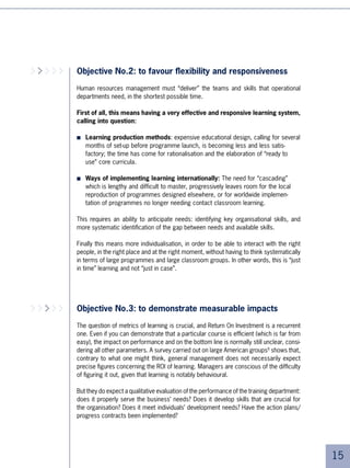 Objective No.5: to serve business AND individuals
                    As we have seen, all skills development policies will be increasingly valued by the partici-
                    pants, who will be asking themselves if the company has their individual interests in
                    mind and whether their employability is being well maintained, or even increased.

         Training   The objective of all HR development policies must therefore:
        supports
        business
                    ■   On the one hand, provide immediate performance (“learn for today”)
    performance
   and employee
          growth    ■   On the other, develop individuals for the near future (“learn for tomorrow”),
                        through individualised programmes that respond to participants’ personal
                        concerns (What skills improvement do I need for what type of career? What quali-
   An American
CEO interviewed         fications do I need? Will they be recognised elsewhere?). These programmes must
       by IBM11         also respond to the organisations’ concerns (What are the key skills for tomor-
                        row’s professions?).


                    Which probably means:

                    ■   On the one hand, learning programmes with an increasingly short term objective,
                        which are increasingly specialised, and which are increasingly brought about by a
                        problem or a need for a specific skill

                    ■   And on the other, development initiatives belonging to a larger context and with a
                        more long term focus0.




                                                                                                                   
 