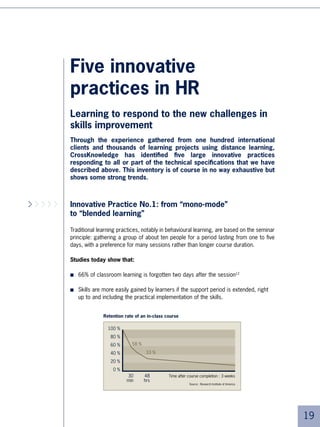 It should be noted here that apart from the phases of self-learning carried out via inter-
     net, these new systems rely very little on new technologies, in order to fit in with compa-
     nies’ incumbent computer facilities and not upset traditional practices too quickly. The
     reliance on technology may increase over time:
     ■ Substituting conference calls with virtual classes, forums or chats depending on
         the educational objectives
     ■ Addition of new learning methods such as simulations.


     We notice here that apart from the phases of self- learning carried out via internet,
     these new systems rely very little on new technologies, in order to adapt to companies’
     computer facilities and not upset traditional practices too quickly. The reliance on tech-
     nology may increase over time:


     ■   Substituting conference calls with virtual classes, forums or chats depending on
         the educational objectives
     ■   Addition of new learning methods such as simulations.


     Simple or sophisticated, blended learning is here to stay.




      EADS: MVPs concerned about optimising their time

     At the heart of the EADS group, ,000 employees have been identified as MVPs
     (Most Valuable People). As such, they have access to the entire catalogue of
     CrossKnowledge e-learning modules. Two months before attending learning programmes,
     these managers are invited by the training staff to participate in selected modules
     in order to check that they have the necessary prerequisite experience. Both during
     and after classroom sessions, the training staff invite the participants to further their
     understanding and knowledge by going on-line.

     This introduction to distance learning allows a reduction of 0% in the number of
     days of contact classroom learning. The facilitators were quick to notice an impro-
     vement in the quality of their interactions. “The participants were thankful that the
     number of days of classroom learning was reduced. Their time is precious.
     These engineers and managers have a real appetite for benefiting from the
     resources that we provide. All the more so considering how this increases
     the efficiency of the groups” ,states Hervé Borensztejn, Head of Leadership
     Development  Learning at the EADS group.





 