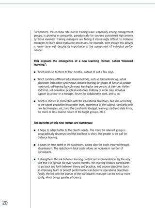 “It is possible to propose learning systems outside of working hours on the
mutual initiative of the employee and employer, which means:

■   A schedule of learning outside of work hours, favouring self-learning at home
    or during breaks, dispensing with group learning days which are restrictive to
    personal time management
■   A format of undertaking learning activities by means of short sessions
■   A customisation of learning activities
■   A certification of learning activities in order to get a final degree or a formal
    certification.

The traditional format of the three-day course is open for reinvention: collective in-
class learning time is to be reduced considerably. The “all in-class” is substituted with
“blended learning” which mixes different types of traditional techniques (group learning
days, practical exchange workshops and so on) with innovative techniques such as self-
learning, e-tutorials and collaborative work.

A good ten years dedicated to educational innovation (coaching, e-learning, alternating
learning, experiential learning, etc.) were needed, to move on from the traditional ses-
sions.”




Innovative Practice No.2: supported learning
in the workplace

As we have seen, the closer that learning gets to professional practice, the more
efficient it is and the more it fits to the expectations of the different stakeholders.

The manager is the most legitimate person to support a colleague’s development in
the workplace.

Jacques Horovitz, one of the world’s specialists in service quality, sees the manager-
trainer as one of the keys to successful companies. “In successful companies, teams
don’t spend their time learning management theories but in applying them in
a concrete mode. (Quoting a service company): 60% of the monthly meetings
organised by managers are dedicated to team learning.”4

Unfortunately, examples of companies where managers have understood and actively
play out this new training role are still scarce. In reality, they are very often lacking the
educational skills and especially the time and patience needed.




                                                                                                
 