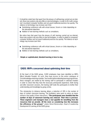 As Patricia Duquesnel, in charge of the project at Altadis, explains: “What interests us
is to see our managers take ownership of the modules and provide the content
around them. In this particular case, e-learning is a learning tool available to
our managers, and we expect the managers themselves to be the trainers of
this tool.


Example 2: Sanofi-Aventis Europe’s e-Campus portal

At Sanofi-Aventis, managers located in more than 0 European countries attend a
mid-year competencies improvement interview, which enables them to recommend
personalised distance learning courses to their staff. Course allocation is automated
thanks to a very close coupling between the different distance learning sessions
available and Sanofi-Aventis’ skills repository. In order for the manager to generate
a staff member’s personalised programme, it is just a question of determining that
person’s competence level in relation to the major points of the matrix. The system
helped all of management to discover the Group’s new skills reference in a just few
months, which was one of the programme’s strategic objectives.




“Just-in-time” learning in the workplace meets adults’ educational needs.
According to Malcolm Knowles (1998):

Adults would rather
■ control what they learn and how they learn it
■ rely on their experience for guidance
■ learn what they consider urgent or relevant for their activity
■ learn in the context of situations under their control, so that they can understand
   better, or of situations which require a different way of behaving.




Innovative Practice No.3: learning and development, new
HR services for work colleagues
As we have seen, skills development policies must take into account both the indivi-
dual’s needs and the interests of the company.

When this is done, employees will see new HR services being offered to them: evaluation
of skills and potential, self-learning portals, coaching, help with professional project
definition, and so forth. These services will be built into the offer that the company must
make in order to attract quality profiles and gain their loyalty.




                                                                                              5
 