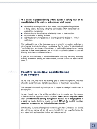 Our approach      For a company, this can present quite a challenge.
      is to offer tools
        to employees
     so that they may
                          ■   It must show applicants that it is truly concerned about the development of their
       become, in the         individual skills and vocational focus and that these concerns are an integral
         same way as          component of the “Company Brand”
        the company,      ■   It must find an economical and credible solution to the individual right to learning
        actors in their
                              as granted by new laws.
           own career
             evolution,   ■   It can expect questions on certification, verification of staff capabilities, and
              in terms        anything that concerns people’s employability on the jobs market
          of skills and   ■   It must have flexible and individualised approaches covering the spectrum of
         qualifications
                              employee’s needs (mobility, re-qualification after finishing a career, return to work
                              after maternity/paternity leave, etc.)

     Régis Régnault,      Distance learning is being used increasingly to help respond to these challenges.
              CGT5
                          Even if it’s obvious that it cannot cover everything, distance learning has become
                          necessary in the new context due to its affordable price and, in particular, its ability to
                          be customised.

                          Backed up by distance learning, learning policy becomes a way of supporting the trend
                          towards professional mobility. For each of the companies’ target groups (MVPs, senior
                          staff, staff returning from maternity or paternity leave, staff at mid-career looking to
                          new horizons, etc.) there are various corresponding human resources challenges and
                          learning activities that are adapted to the situation. Increasingly, learning is going to
                          become part of a marketing approach. The participants become the customers. The
                          training manager and HR department must segment these groups and design a training
                          package that is adapted for each of them.

                          The following examples witness these new trends.




                          Example 1: learning at Renault

                          At Renault, a self-learning portal was opened in 004 for the 0,000 Renault staff in
                          France. Run through e-mailing campaigns, it offers training for all employees in the
                          topics of their choice. The cumulative time spent on training courses proposed by
                          the portal is accounted for at the end of the year within the context of the Mandatory
                          Learning Scheme. This system allows thousands of learning hours to be taken into
                          account within that scheme.





 