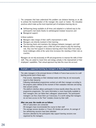 Example 2: training at Alcan

From the start of 00, Alcan has proposed a range of distance learning courses on the
subjects of communication, negotiation, personal development and general company
culture (finance fundamentals etc.). The courses implement a very innovative program-
me in educational design.


■   Learners start off with a telephone interview with a tutor during which their expec-
    tations are taken into account and their mission (to carry out a specific progress
    workshop during the programme) is defined.
■   In order to position themselves correctly, participants carry out a self-evaluation
    which indicates the most important parts of the learning programme to them.
■   Mission progress is followed by the tutor for the totality of the course by way of
    set telephone calls and email feedback. Participants self-learn in order to deliver
    their missions successfully.
■   Results are evaluated at the end of the course by way of a final self-evaluation.
    Thanks to the highly operational nature of the learning, the rates of satisfaction
    are high and the reputation and quality of the learning programme are established.

■


Example 3: a certified learning programme at Italcementi

In 00, Italcementi created a degree-based learning programme with distance learning
playing a partial role in the programme.

“For the Italcementi group, it is imperative to develop management skills in
the engineers that are recruited worldwide”, explains Jean-Pierre Herbinier, head of
management training and development at the Italcementi group. “The majority have in fact
strong technical skills, but they must learn the management role in order to be able to take
on growing responsibilities later on. Training them not only meets the company’s needs but
also responds to a strong demand on the part of the engineers themselves. During the
recruitment phase, they ask: ‘What am I going to learn?’ and ‘How are you going to train
me?’ Learning policy is therefore one of the ways of standing out when looking to attract
talent. This is where the idea of setting up a degree-based cycle comes from. It’s a learning
programme which perceived value is much higher than in traditional learning programmes
and which also represents an important sign of recognition. So what we have is an inter-
nationally recognised Masters that we created in conjunction with the Politecnico di Milano
(Milan Polytechnic) and which incorporates e-learning with CrossKnowledge. Its participants
come from the Group’s subsidiaries all over the world.”




                                                                                                
 