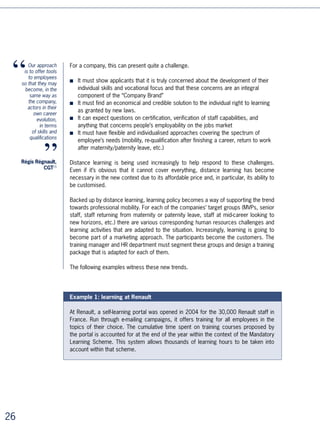 These three examples outline the new logic in training proposals conceived to develop
skills and professionalism throughout a whole career. By carefully segmenting the target
populations, by proposing systems adapted to each individual situation, these proposals
are likely to meet with enormous success, for the mutual benefit of the company and
the employee.




Innovative Practice No.4: concentrating
on a strategic skill

Distance learning can help company strategy implementation by concentrating on the
development of the skills that are necessary for it.

The challenges are twofold:
■ To improve staff capabilities effectively where the company has most use for them
■ To be able to do it quickly and worldwide.


Even where training remains classroom-oriented, most strategic alignment programmes
use distance learning components more and more frequently, either to transfer
essential course material or to enable the implementation of a transverse project via
collaborative platforms.


Example: EDF (a major European electricity supplier) uses distance learning to
teach its managers finance fundamentals

On the eve of floating the company’s shares and after becoming a limited company,
EDF wished to improve the financial education of its ,500 directors, three quarters of
whom are engineers. As distance learning has the shortest cycle time, and is the least
expensive, it rapidly presented itself as the most relevant solution. It took less than two
years for the whole group to acquire this knowledge of finance.

This solution had the added advantage of being able to reach a very dispersed target
group (40% abroad), not only due to the internet but also because the course was
available in English as well as in French.




                                                                                              
 