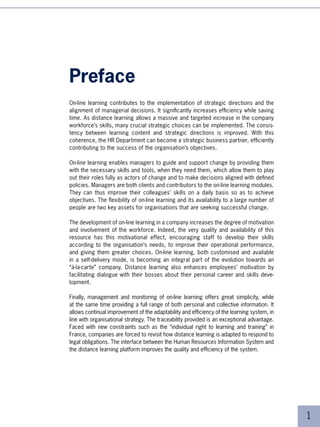Preface
On-line learning contributes to the implementation of strategic directions and the
alignment of managerial decisions. It significantly increases efficiency while saving
time. As distance learning allows a massive and targeted increase in the company
workforce’s skills, many crucial strategic choices can be implemented. The consis-
tency between learning content and strategic directions is improved. With this
coherence, the HR Department can become a strategic business partner, efficiently
contributing to the success of the organisation’s objectives.

On-line learning enables managers to guide and support change by providing them
with the necessary skills and tools, when they need them, which allow them to play
out their roles fully as actors of change and to make decisions aligned with defined
policies. Managers are both clients and contributors to the on-line learning modules.
They can thus improve their colleagues’ skills on a daily basis so as to achieve
objectives. The flexibility of on-line learning and its availability to a large number of
people are two key assets for organisations that are seeking successful change.

The development of on-line learning in a company increases the degree of motivation
and involvement of the workforce. Indeed, the very quality and availability of this
resource has this motivational effect, encouraging staff to develop their skills
according to the organisation’s needs, to improve their operational performance,
and giving them greater choices. On-line learning, both customised and available
in a self-delivery mode, is becoming an integral part of the evolution towards an
“à-la-carte” company. Distance learning also enhances employees’ motivation by
facilitating dialogue with their bosses about their personal career and skills deve-
lopment.

Finally, management and monitoring of on-line learning offers great simplicity, while
at the same time providing a full range of both personal and collective information. It
allows continual improvement of the adaptability and efficiency of the learning system, in
line with organisational strategy. The traceability provided is an exceptional advantage.
Faced with new constraints such as the “individual right to learning and training” in
France, companies are forced to revisit how distance learning is adapted to respond to
legal obligations. The interface between the Human Resources Information System and
the distance learning platform improves the quality and efficiency of the system.




                                                                                             
 