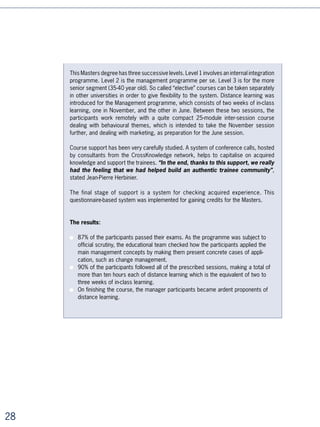 Innovative Practice No.5: systematising learning
distribution in all its forms

With changing strategic contexts, the needs of business units that are constantly
requiring greater responsiveness, and individuals’ demand that their own skills
development be taken into account, the need to industrialise and systematise learning
is becoming obvious.

Blended learning courses, self-learning with managerial or tutorial support, open-access
portals and similar systems offer the heads of training and development new ways of
responding to an exploding demand, to diverse needs, and to changing contexts.




Comprehensive catalogue for ESSEC
Since 5, ESSEC (a leading European business school) has been building distance
learning progressively into its educational philosophy. Until 00, the school systemati-
cally developed its own on-line learning content. But faced with the increasing costs of
this approach, it decided to concentrate its internal resources on roughly ten multimedia
cases a year which were then put on the market. Since 00, faced with the market’s
wealth of on-line content, an increasing number of faculty members began to build this
dimension into their learning until a critical volume was reached. In September 005,
ESSEC signed an agreement with CrossKnowledge to make its entire catalogue available
on the Myessec.com portal. With a renewed contract in 00, 0% of its 0 faculty
members have already built the use of the catalogue into their courses.

Each semester, ,500 students and employees undergoing training follow courses on
myessec.com with a completion rate of %: “It’s the teacher’s ability to promote
the use of the catalogue that makes the difference”, declares Jean-Pierre Choulet,
director of ESSEC’s systems information area. A team of fifty people, backed up with a
good deal of support from teachers, ensures the increasing potency of a network at the
service of educational science. “Being able to propose, during continuous learning,
unlimited access to a catalogue of educational resources has become a sales
argument”, he added.




                                                                                            
 