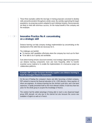 Having observed numerous company practices using distance learning, we have gathered a few examples of HR
     challenges and the corresponding systems in the table below.

         Examples of
                                                  Challenges                                         System
       concerned topics
         The increase in                                                                  Blended learning programmes.
        importance of the        Generate a strong feeling of belonging to the              Collaborative distance pro-
          MVPs or any                    group. Favour the network.                      grammes. Portals for more senior
       homogenous group.                                                                          communities.

                                  Expatriates are often isolated in their local          Individual distance study courses
                                structure. They don’t often participate in local           available in various languages.
        Expatriate learning.
                                learning, which is not adapted to their level or         Self-learning portals making spe-
                                                   language.                               cific information available too.

                                  Manage to give coherent learning, despite              Collective distance programmes.
        Dispersed network.
                                    pronounced geographic dispersion.                        Blended learning courses.

                                 Heads of entities in a decentralised group are
                               veritable local ‘barons’. They are most often quite
                                                                                         Individualised distance coaching.
       Network of dispersed    senior and have difficulty accepting the necessity
                                                                                          Self-learning portals on chosen
            directors.          for re-training. In any case, their status doesn’t
                                                                                                      subjects.
                                 allow them to get involved in their own entity’s
                                                 training courses.

                                                                                           Distance learning for short,
       Mergers/Takeovers.       Have messages delivered quickly and globally.
                                                                                               tailor-made courses


                                  Certain groups consist of entities/brands that
                               want to (or have to) keep their identity at first. The     Generic portal (or part of the
       Create coherence in a   trick is to facilitate the creation of a group identity    portal) common to all entities.
       multiple-brand group.       without compromising the different individual          Possibility to offer portals by
                               identities. One of the principal factors of success              entity if necessary.
                                   is speed and the ability to reach everybody.



                                  Until recently, many managers didn’t do any
                                  more training on reaching 50. Today, we’re
                               beginning to understand that it will be necessary
        Training for senior                                                              Individual distance learning with
                               for people to continue to work ‘effectively’ up to
               staff.                                                                             tutor support.
                                the age of 5 or more. Companies must find a
                               way of motivating them. They are individuals who
                                          are difficult to train in groups.





 