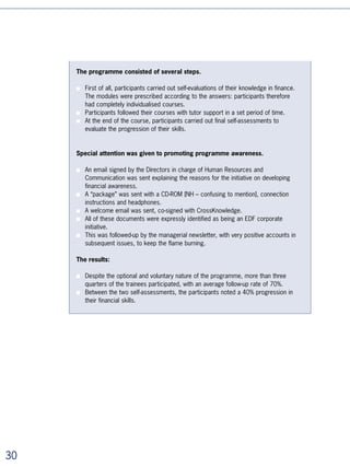 In order to implement such different and numerous programmes or systems, the
heads of HR / Learning are going to have to start thinking in an increasingly indus-
trial way:
■   By pre-equipping themselves with technologies and self-learning content so they can
    implement distance learning strategies when they need to.
■   By creating “building blocks” which can be combined in infinite ways in the context
    of different systems. These “blocks” are the elementary educational objects. On-
    line courses and self-assessments come easily to mind but we can also imagine
    “blocks” of in-class training (workshops), “blocks” of distance activities, virtual
    classes, etc.
■   By training educational engineers and tutors internally to combine these “blocks”
    and thus create systems rapidly and industrially that are flexible and adapted to the
    internal clients’ needs. Examples include:
     • Free access self-learning portals
     • Portals where a selection of e-learning modules is recommended by a manager
       or tutor
     • Individual distance courses
     • Group distance courses
     • Courses mixing distance and in-class learning


Example 1: a large telephone company radically reforms its training
programme by massively incorporating distance learning

This operator has chosen to strengthen the vocational focus of its teams and, in
particular, management, by using distance learning on a large scale.

Between 004 and 00, the company got the rights for the use of distance learning
catalogues for all of its employees worldwide, as well as for its subsidiaries.

CrossKnowledge has provided the training teams with a tool for automatic course
creation, enabling them to implement the project easily and autonomously. On their
own, the teams set up learning portals, distance courses, and blended learning courses
incorporating all of the training methods. They also run them through personalised follow-
ups that can be automated, and monitor their impact through integrated reporting. This
tool was implemented with a learning plan.

The learning programme for France, which represents 0% of the company’s employees,
has been completely reworked in order to replace in-class learning with systematic
blended learning.

The group’s trade schools, responsible for the vocational focus of the teams according to
their activities, draw on existing “blocks” from the catalogues in order to develop the blended




                                                                                                  
 