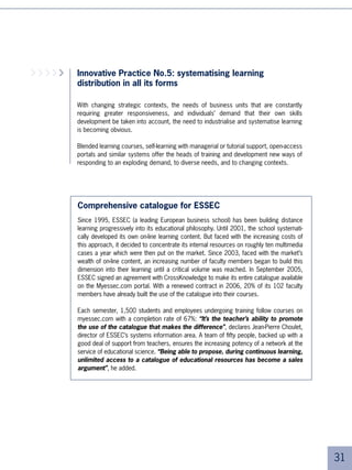 learning programmes with the help of educational designers. These educational designers, part
     of training management, have been specially trained on these new educational methods.

     The learning programme for France, which represents 0% of the company’s employees,
     has been completely reworked in order to replace in-class learning with systematic blended
     learning.

     The group’s trade schools, responsible for the vocational focus of the teams according to
     their activities, draw on existing “blocks” from the catalogues in order to develop the blended
     learning programmes with the help of educational designers. These educational designers, part
     of training management, have been specially trained on these new educational methods.

     The company also develops thematic portals that are specific to the various groups within it.

     Results:
     ■ Tens of thousands of hours of learning could be carried out remotely, with the
       resultant cost savings
     ■ Distance learning has become the norm, after a challenging start
     ■ Production of new programmes has been considerably accelerated thanks to the
       implementation of an industrialisation system.




     Example 2: Shell Open University

     In the “Handbook of Corporate University Development”, Peter Bentley recalls how
     he went about creating the Shell Open University and the main principles at work in its
     creation.

     “In 00, more than 00 million dollars were invested in training. Nevertheless, there
     was a growing divide between the entities’ needs and the available skills. The training
     methods had to be revisited in a structural way.

     All the more so, considering that a second phenomenon had to be taken into
     consideration. In the petroleum industry, 50% of teams will retire between now and
     00. Recruitment alone will not be enough to fulfil the needs.

     What we need therefore is a ‘learning strategy’ capable of bridging the divide between
     the needs and the skills currently available, while at the same time building a learning
     culture where learning becomes a daily reflex.

     What was the objective to be achieved? We will be able to say that we have
     succeeded if, in a few years:




4
 